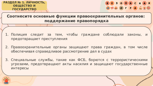 РАЗДЕЛ № 1. ЛИЧНОСТЬ, ОБЩЕСТВО И ГОСУДАРСТВО Соотнесите основные функции правоохранительных органов: поддержание правопорядка Полиция следит за тем, чтобы граждане соблюдали законы, и предотвращает преступления Правоохранительные органы защищают права граждан, в том числе обеспечивая справедливое рассмотрение дел в судах Специальные службы, такие как ФСБ, борются с террористическими угрозами, предотвращают акты насилия и защищают государственные интересы 