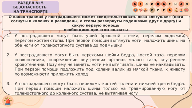 РАЗДЕЛ № 5 БЕЗОПАСНОСТЬ  НА ТРАНСПОРТЕ О каких травмах у пострадавшего может свидетельствовать поза «лягушки» (ноги согнуты в коленях и разведены, а стопы развернуты подошвами друг к другу) и какую первую помощь  необходимо при этом оказать: У пострадавшего могут быть ушиб брюшной стенки, перелом лодыжки, перелом костей стопы. При первой помощи вытянуть ноги, наложить шины на обе ноги от голеностопного сустава до подмышки У пострадавшего могут быть переломы шейки бедра, костей таза, перелом позвоночника, повреждение внутренних органов малого таза, внутреннее кровотечение. Позу ему не менять, ноги не вытягивать, шины не накладывать. При первой помощи подложить под колени валик из мягкой ткани, к животу по возможности приложить холод У пострадавшего могут быть переломы костей голени и нижней трети бедра. При первой помощи наложить шины только на травмированную ногу от голеностопного до коленного сустава, не вытягивая ногу 
