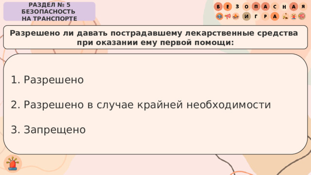 РАЗДЕЛ № 5 БЕЗОПАСНОСТЬ  НА ТРАНСПОРТЕ Разрешено ли давать пострадавшему лекарственные средства при оказании ему первой помощи: Разрешено Разрешено в случае крайней необходимости Запрещено 
