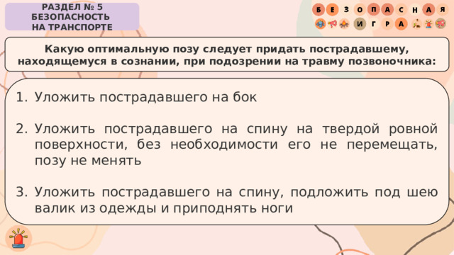РАЗДЕЛ № 5 БЕЗОПАСНОСТЬ  НА ТРАНСПОРТЕ Какую оптимальную позу следует придать пострадавшему, находящемуся в сознании, при подозрении на травму позвоночника: Уложить пострадавшего на бок Уложить пострадавшего на спину на твердой ровной поверхности, без необходимости его не перемещать, позу не менять Уложить пострадавшего на спину, подложить под шею валик из одежды и приподнять ноги 