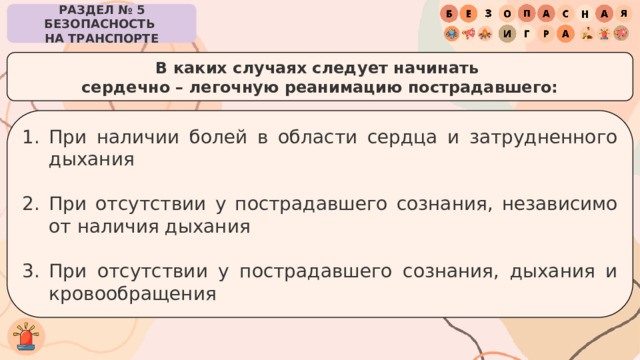 РАЗДЕЛ № 5 БЕЗОПАСНОСТЬ  НА ТРАНСПОРТЕ В каких случаях следует начинать  сердечно – легочную реанимацию пострадавшего: При наличии болей в области сердца и затрудненного дыхания При отсутствии у пострадавшего сознания, независимо от наличия дыхания При отсутствии у пострадавшего сознания, дыхания и кровообращения 