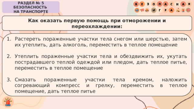 РАЗДЕЛ № 5 БЕЗОПАСНОСТЬ  НА ТРАНСПОРТЕ Как оказать первую помощь при отморожении и переохлаждении: Растереть пораженные участки тела снегом или шерстью, затем их утеплить, дать алкоголь, переместить в теплое помещение Утеплить пораженные участки тела и обездвижить их, укутать пострадавшего теплой одеждой или пледом, дать теплое питье, переместить в теплое помещение Смазать пораженные участки тела кремом, наложить согревающий компресс и грелку, переместить в теплое помещение, дать теплое питье 
