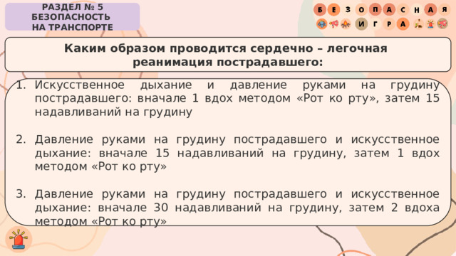 РАЗДЕЛ № 5 БЕЗОПАСНОСТЬ  НА ТРАНСПОРТЕ Каким образом проводится сердечно – легочная  реанимация пострадавшего: Искусственное дыхание и давление руками на грудину пострадавшего: вначале 1 вдох методом «Рот ко рту», затем 15 надавливаний на грудину Давление руками на грудину пострадавшего и искусственное дыхание: вначале 15 надавливаний на грудину, затем 1 вдох методом «Рот ко рту» Давление руками на грудину пострадавшего и искусственное дыхание: вначале 30 надавливаний на грудину, затем 2 вдоха методом «Рот ко рту» 