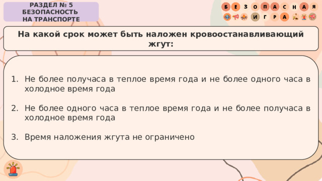 РАЗДЕЛ № 5 БЕЗОПАСНОСТЬ  НА ТРАНСПОРТЕ На какой срок может быть наложен кровоостанавливающий жгут: Не более получаса в теплое время года и не более одного часа в холодное время года Не более одного часа в теплое время года и не более получаса в холодное время года Время наложения жгута не ограничено 