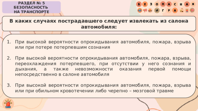 РАЗДЕЛ № 5 БЕЗОПАСНОСТЬ  НА ТРАНСПОРТЕ В каких случаях пострадавшего следует извлекать из салона автомобиля: При высокой вероятности опрокидывания автомобиля, пожара, взрыва или при потере потерпевшим сознания При высокой вероятности опрокидывания автомобиля, пожара, взрыва, переохлаждения потерпевшего, при отсутствии у него сознания и дыхания, а также невозможности оказания первой помощи непосредственно в салоне автомобиля При высокой вероятности опрокидывания автомобиля, пожара, взрыва или при обильном кровотечении либо черепно – мозговой травме 