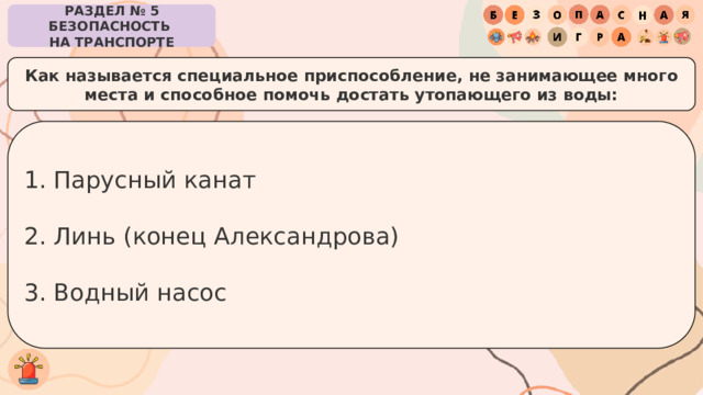 РАЗДЕЛ № 5 БЕЗОПАСНОСТЬ  НА ТРАНСПОРТЕ Как называется специальное приспособление, не занимающее много места и способное помочь достать утопающего из воды: Парусный канат Линь (конец Александрова) Водный насос 