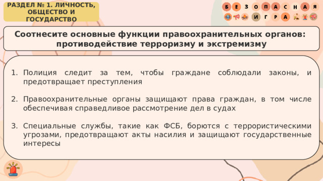 РАЗДЕЛ № 1. ЛИЧНОСТЬ, ОБЩЕСТВО И ГОСУДАРСТВО Соотнесите основные функции правоохранительных органов: противодействие терроризму и экстремизму Полиция следит за тем, чтобы граждане соблюдали законы, и предотвращает преступления Правоохранительные органы защищают права граждан, в том числе обеспечивая справедливое рассмотрение дел в судах Специальные службы, такие как ФСБ, борются с террористическими угрозами, предотвращают акты насилия и защищают государственные интересы 
