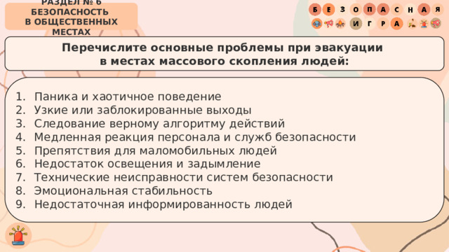 РАЗДЕЛ № 6 БЕЗОПАСНОСТЬ  В ОБЩЕСТВЕННЫХ МЕСТАХ Перечислите основные проблемы при эвакуации  в местах массового скопления людей: Паника и хаотичное поведение Узкие или заблокированные выходы Следование верному алгоритму действий Медленная реакция персонала и служб безопасности Препятствия для маломобильных людей Недостаток освещения и задымление Технические неисправности систем безопасности Эмоциональная стабильность Недостаточная информированность людей 