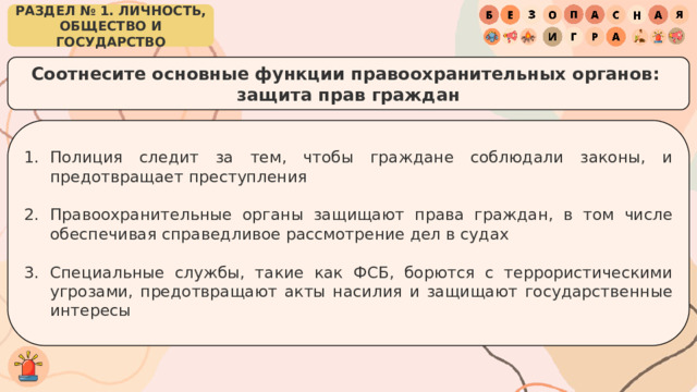 РАЗДЕЛ № 1. ЛИЧНОСТЬ, ОБЩЕСТВО И ГОСУДАРСТВО Соотнесите основные функции правоохранительных органов: защита прав граждан Полиция следит за тем, чтобы граждане соблюдали законы, и предотвращает преступления Правоохранительные органы защищают права граждан, в том числе обеспечивая справедливое рассмотрение дел в судах Специальные службы, такие как ФСБ, борются с террористическими угрозами, предотвращают акты насилия и защищают государственные интересы 