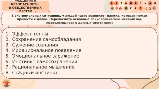 РАЗДЕЛ № 6 БЕЗОПАСНОСТЬ  В ОБЩЕСТВЕННЫХ МЕСТАХ В экстремальных ситуациях, у людей часто возникает паника, которая может привести к давке. Перечислите основные психологические механизмы, проявляющиеся в данных состояниях: Эффект толпы Сохранение самообладания Сужение сознания Иррациональное поведение Эмоциональное заражение Инстинкт самосохранения Рациональное мышление Стадный инстинкт 