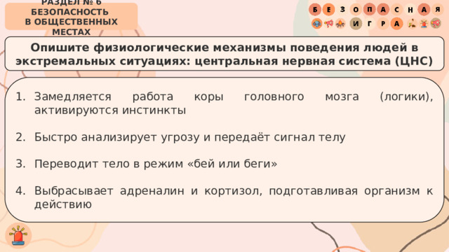 РАЗДЕЛ № 6 БЕЗОПАСНОСТЬ  В ОБЩЕСТВЕННЫХ МЕСТАХ Опишите физиологические механизмы поведения людей в экстремальных ситуациях: центральная нервная система (ЦНС) Замедляется работа коры головного мозга (логики), активируются инстинкты Быстро анализирует угрозу и передаёт сигнал телу Переводит тело в режим «бей или беги» Выбрасывает адреналин и кортизол, подготавливая организм к действию 