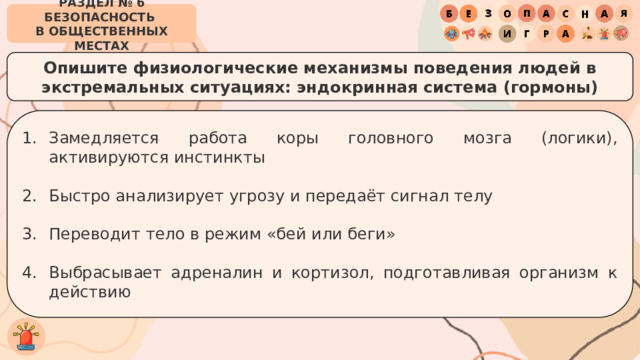 РАЗДЕЛ № 6 БЕЗОПАСНОСТЬ  В ОБЩЕСТВЕННЫХ МЕСТАХ Опишите физиологические механизмы поведения людей в экстремальных ситуациях: эндокринная система (гормоны) Замедляется работа коры головного мозга (логики), активируются инстинкты Быстро анализирует угрозу и передаёт сигнал телу Переводит тело в режим «бей или беги» Выбрасывает адреналин и кортизол, подготавливая организм к действию 