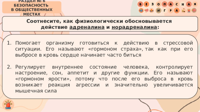 РАЗДЕЛ № 6 БЕЗОПАСНОСТЬ  В ОБЩЕСТВЕННЫХ МЕСТАХ Соотнесите, как физиологически обосновывается  действие адреналина и норадреналина : Помогает организму готовиться к действию в стрессовой ситуации. Его называют «гормоном страха», так как при его выбросе в кровь сердце начинает часто биться Регулирует внутреннее состояние человека, контролирует настроение, сон, аппетит и другие функции. Его называют «гормоном ярости», потому что после его выброса в кровь возникает реакция агрессии и значительно увеличивается мышечная сила 
