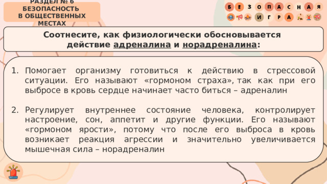 РАЗДЕЛ № 6 БЕЗОПАСНОСТЬ  В ОБЩЕСТВЕННЫХ МЕСТАХ Соотнесите, как физиологически обосновывается  действие адреналина и норадреналина : Помогает организму готовиться к действию в стрессовой ситуации. Его называют «гормоном страха», так как при его выбросе в кровь сердце начинает часто биться – адреналин Регулирует внутреннее состояние человека, контролирует настроение, сон, аппетит и другие функции. Его называют «гормоном ярости», потому что после его выброса в кровь возникает реакция агрессии и значительно увеличивается мышечная сила – норадреналин 