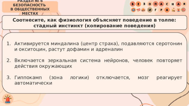 РАЗДЕЛ № 6 БЕЗОПАСНОСТЬ  В ОБЩЕСТВЕННЫХ МЕСТАХ Соотнесите, как физиология объясняет поведение в толпе:  стадный инстинкт (копирование поведения) Активируется миндалина (центр страха), подавляются серотонин и окситоцин, растут дофамин и адреналин Включается зеркальная система нейронов, человек повторяет действия окружающих Гиппокамп (зона логики) отключается, мозг реагирует автоматически 