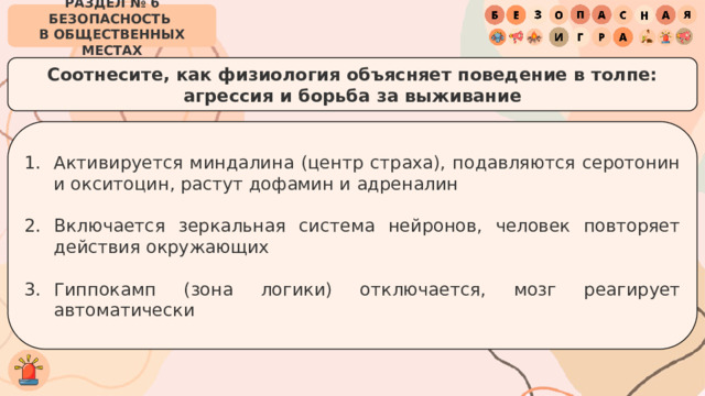 РАЗДЕЛ № 6 БЕЗОПАСНОСТЬ  В ОБЩЕСТВЕННЫХ МЕСТАХ Соотнесите, как физиология объясняет поведение в толпе:  агрессия и борьба за выживание Активируется миндалина (центр страха), подавляются серотонин и окситоцин, растут дофамин и адреналин Включается зеркальная система нейронов, человек повторяет действия окружающих Гиппокамп (зона логики) отключается, мозг реагирует автоматически 