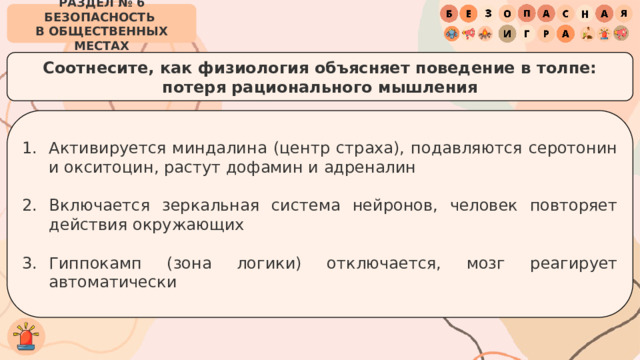 РАЗДЕЛ № 6 БЕЗОПАСНОСТЬ  В ОБЩЕСТВЕННЫХ МЕСТАХ Соотнесите, как физиология объясняет поведение в толпе:  потеря рационального мышления Активируется миндалина (центр страха), подавляются серотонин и окситоцин, растут дофамин и адреналин Включается зеркальная система нейронов, человек повторяет действия окружающих Гиппокамп (зона логики) отключается, мозг реагирует автоматически 