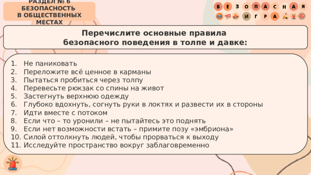 РАЗДЕЛ № 6 БЕЗОПАСНОСТЬ  В ОБЩЕСТВЕННЫХ МЕСТАХ Перечислите основные правила  безопасного поведения в толпе и давке: Не паниковать Переложите всё ценное в карманы Пытаться пробиться через толпу Перевесьте рюкзак со спины на живот Застегнуть верхнюю одежду Глубоко вдохнуть, согнуть руки в локтях и развести их в стороны Идти вместе с потоком Если что – то уронили – не пытайтесь это поднять Если нет возможности встать – примите позу «эмбриона» Силой оттолкнуть людей, чтобы прорваться к выходу Исследуйте пространство вокруг заблаговременно 