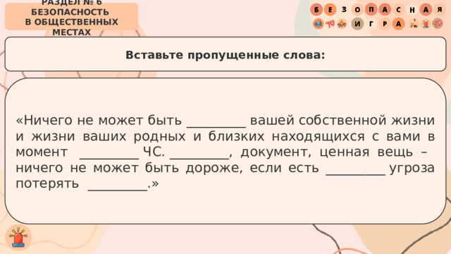 РАЗДЕЛ № 6 БЕЗОПАСНОСТЬ  В ОБЩЕСТВЕННЫХ МЕСТАХ Вставьте пропущенные слова: «Ничего не может быть _________ вашей собственной жизни и жизни ваших родных и близких находящихся с вами в момент  _________ ЧС. _________, документ, ценная вещь –  ничего не может быть дороже, если есть _________ угроза потерять  _________.» 