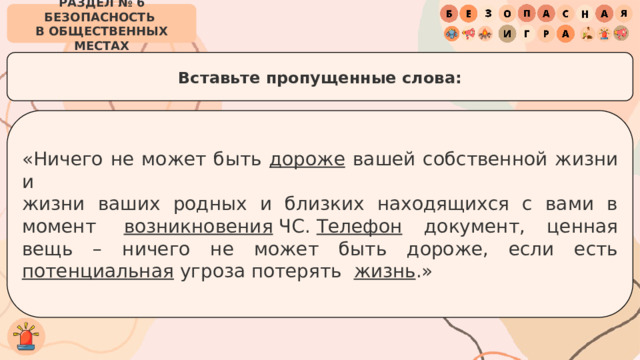 РАЗДЕЛ № 6 БЕЗОПАСНОСТЬ  В ОБЩЕСТВЕННЫХ МЕСТАХ Вставьте пропущенные слова: «Ничего не может быть дороже вашей собственной жизни и  жизни ваших родных и близких находящихся с вами в момент  возникновения  ЧС.  Телефон документ, ценная вещь – ничего не может быть дороже, если есть потенциальная  угроза потерять  жизнь .» 