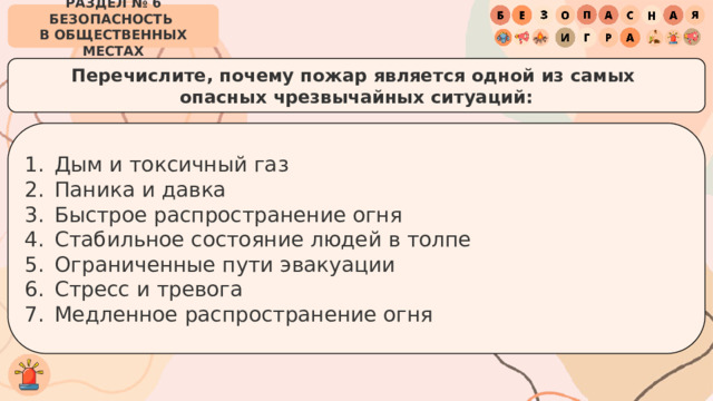 РАЗДЕЛ № 6 БЕЗОПАСНОСТЬ  В ОБЩЕСТВЕННЫХ МЕСТАХ Перечислите, почему пожар является одной из самых  опасных чрезвычайных ситуаций: Дым и токсичный газ Паника и давка Быстрое распространение огня Стабильное состояние людей в толпе Ограниченные пути эвакуации Стресс и тревога Медленное распространение огня 