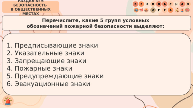 РАЗДЕЛ № 6 БЕЗОПАСНОСТЬ  В ОБЩЕСТВЕННЫХ МЕСТАХ Перечислите, какие 5 групп условных  обозначений пожарной безопасности выделяют:  Предписывающие знаки Указательные знаки Запрещающие знаки Пожарные знаки Предупреждающие знаки Эвакуационные знаки 