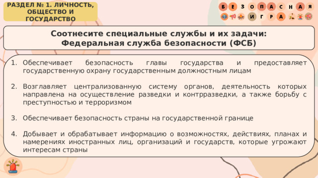 РАЗДЕЛ № 1. ЛИЧНОСТЬ, ОБЩЕСТВО И ГОСУДАРСТВО Соотнесите специальные службы и их задачи: Федеральная служба безопасности (ФСБ) Обеспечивает безопасность главы государства и предоставляет государственную охрану государственным должностным лицам Возглавляет централизованную систему органов, деятельность которых направлена на осуществление разведки и контрразведки, а также борьбу с преступностью и терроризмом Обеспечивает безопасность страны на государственной границе Добывает и обрабатывает информацию о возможностях, действиях, планах и намерениях иностранных лиц, организаций и государств, которые угрожают интересам страны 