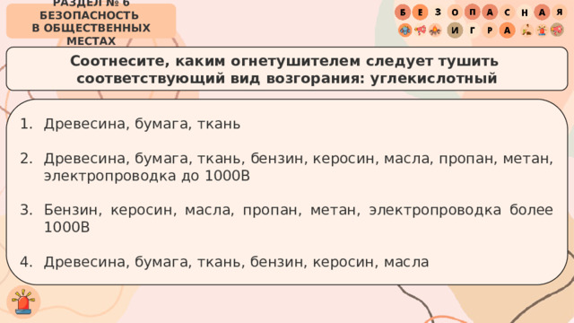 РАЗДЕЛ № 6 БЕЗОПАСНОСТЬ  В ОБЩЕСТВЕННЫХ МЕСТАХ Соотнесите, каким огнетушителем следует тушить  соответствующий вид возгорания: углекислотный Древесина, бумага, ткань Древесина, бумага, ткань, бензин, керосин, масла, пропан, метан, электропроводка до 1000В Бензин, керосин, масла, пропан, метан, электропроводка более 1000В Древесина, бумага, ткань, бензин, керосин, масла 