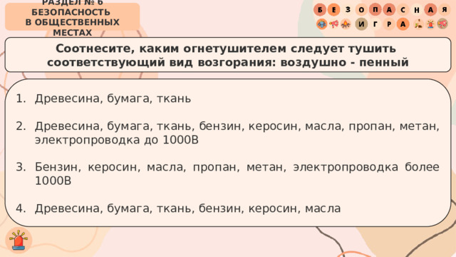 РАЗДЕЛ № 6 БЕЗОПАСНОСТЬ  В ОБЩЕСТВЕННЫХ МЕСТАХ Соотнесите, каким огнетушителем следует тушить  соответствующий вид возгорания: воздушно - пенный Древесина, бумага, ткань Древесина, бумага, ткань, бензин, керосин, масла, пропан, метан, электропроводка до 1000В Бензин, керосин, масла, пропан, метан, электропроводка более 1000В Древесина, бумага, ткань, бензин, керосин, масла 