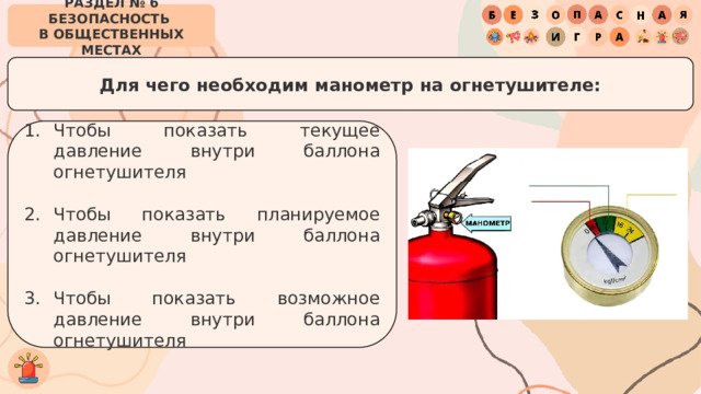 РАЗДЕЛ № 6 БЕЗОПАСНОСТЬ  В ОБЩЕСТВЕННЫХ МЕСТАХ Для чего необходим манометр на огнетушителе: Чтобы показать текущее давление внутри баллона огнетушителя Чтобы показать планируемое давление внутри баллона огнетушителя Чтобы показать возможное давление внутри баллона огнетушителя 