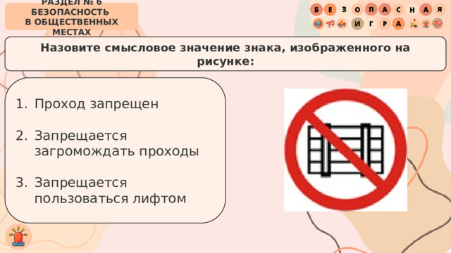 РАЗДЕЛ № 6 БЕЗОПАСНОСТЬ  В ОБЩЕСТВЕННЫХ МЕСТАХ Назовите смысловое значение знака, изображенного на рисунке: Проход запрещен Запрещается загромождать проходы Запрещается пользоваться лифтом 