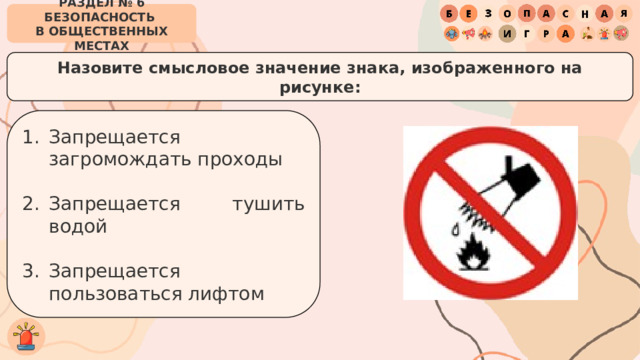 РАЗДЕЛ № 6 БЕЗОПАСНОСТЬ  В ОБЩЕСТВЕННЫХ МЕСТАХ Назовите смысловое значение знака, изображенного на рисунке: Запрещается загромождать проходы Запрещается тушить водой Запрещается пользоваться лифтом 