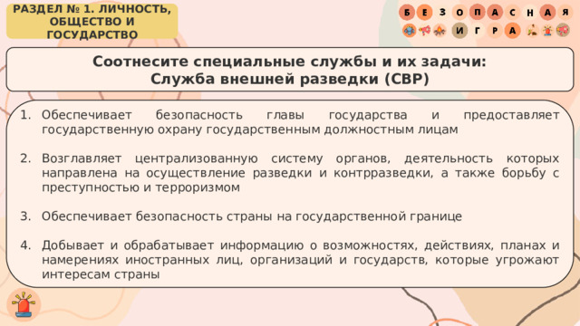 РАЗДЕЛ № 1. ЛИЧНОСТЬ, ОБЩЕСТВО И ГОСУДАРСТВО Соотнесите специальные службы и их задачи: Служба внешней разведки (СВР) Обеспечивает безопасность главы государства и предоставляет государственную охрану государственным должностным лицам Возглавляет централизованную систему органов, деятельность которых направлена на осуществление разведки и контрразведки, а также борьбу с преступностью и терроризмом Обеспечивает безопасность страны на государственной границе Добывает и обрабатывает информацию о возможностях, действиях, планах и намерениях иностранных лиц, организаций и государств, которые угрожают интересам страны 