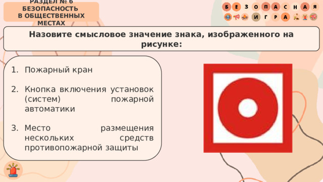 РАЗДЕЛ № 6 БЕЗОПАСНОСТЬ  В ОБЩЕСТВЕННЫХ МЕСТАХ Назовите смысловое значение знака, изображенного на рисунке: Пожарный кран Кнопка включения установок (систем) пожарной автоматики Место размещения нескольких средств противопожарной защиты 
