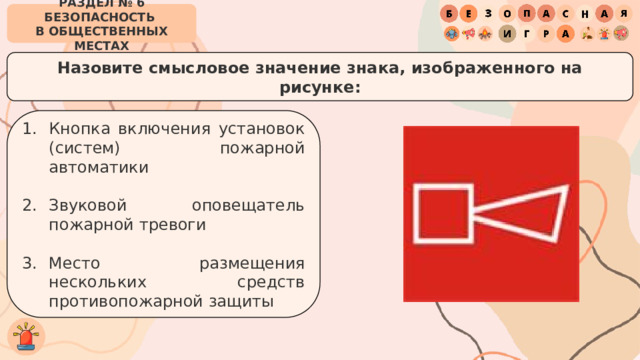 РАЗДЕЛ № 6 БЕЗОПАСНОСТЬ  В ОБЩЕСТВЕННЫХ МЕСТАХ Назовите смысловое значение знака, изображенного на рисунке: Кнопка включения установок (систем) пожарной автоматики Звуковой оповещатель пожарной тревоги Место размещения нескольких средств противопожарной защиты 