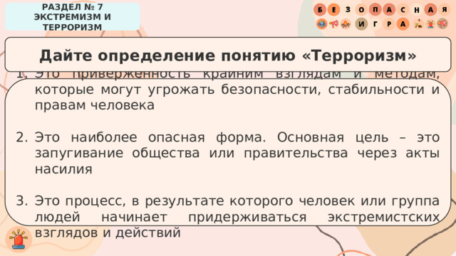 РАЗДЕЛ № 7 ЭКСТРЕМИЗМ И ТЕРРОРИЗМ Дайте определение понятию «Терроризм» Это приверженность крайним взглядам и методам, которые могут угрожать безопасности, стабильности и правам человека Это наиболее опасная форма. Основная цель – это запугивание общества или правительства через акты насилия Это процесс, в результате которого человек или группа людей начинает придерживаться экстремистских взглядов и действий 