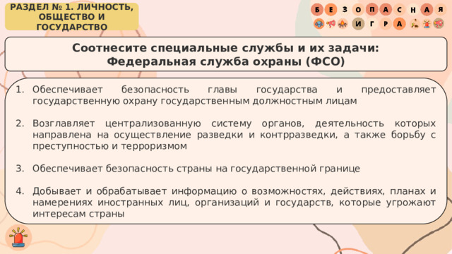 РАЗДЕЛ № 1. ЛИЧНОСТЬ, ОБЩЕСТВО И ГОСУДАРСТВО Соотнесите специальные службы и их задачи: Федеральная служба охраны (ФСО) Обеспечивает безопасность главы государства и предоставляет государственную охрану государственным должностным лицам Возглавляет централизованную систему органов, деятельность которых направлена на осуществление разведки и контрразведки, а также борьбу с преступностью и терроризмом Обеспечивает безопасность страны на государственной границе Добывает и обрабатывает информацию о возможностях, действиях, планах и намерениях иностранных лиц, организаций и государств, которые угрожают интересам страны 