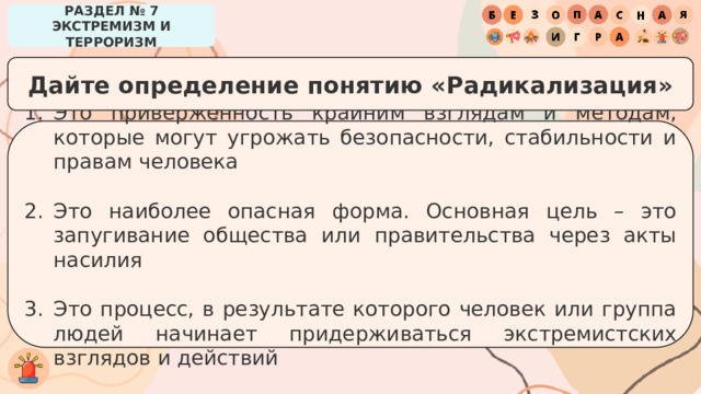 РАЗДЕЛ № 7 ЭКСТРЕМИЗМ И ТЕРРОРИЗМ Дайте определение понятию «Радикализация» Это приверженность крайним взглядам и методам, которые могут угрожать безопасности, стабильности и правам человека Это наиболее опасная форма. Основная цель – это запугивание общества или правительства через акты насилия Это процесс, в результате которого человек или группа людей начинает придерживаться экстремистских взглядов и действий 