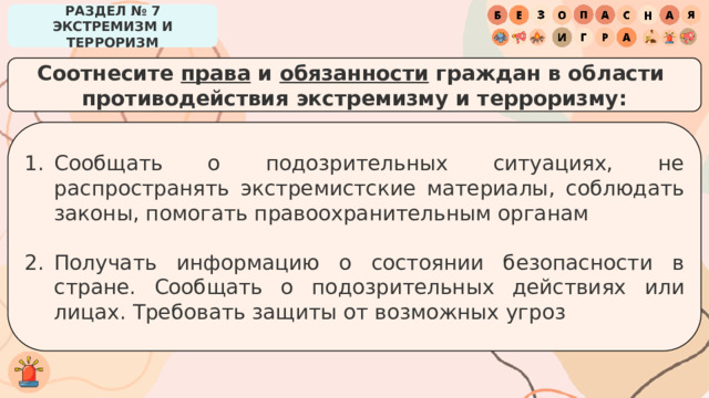 РАЗДЕЛ № 7 ЭКСТРЕМИЗМ И ТЕРРОРИЗМ Соотнесите права и обязанности граждан в области противодействия экстремизму и терроризму: Сообщать о подозрительных ситуациях, не распространять экстремистские материалы, соблюдать законы, помогать правоохранительным органам Получать информацию о состоянии безопасности в стране. Сообщать о подозрительных действиях или лицах. Требовать защиты от возможных угроз 