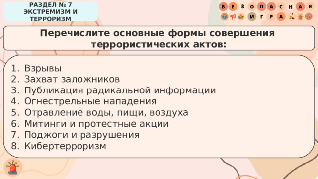 РАЗДЕЛ № 7 ЭКСТРЕМИЗМ И ТЕРРОРИЗМ Перечислите основные формы совершения террористических актов: Взрывы Захват заложников Публикация радикальной информации Огнестрельные нападения Отравление воды, пищи, воздуха Митинги и протестные акции Поджоги и разрушения Кибертерроризм 