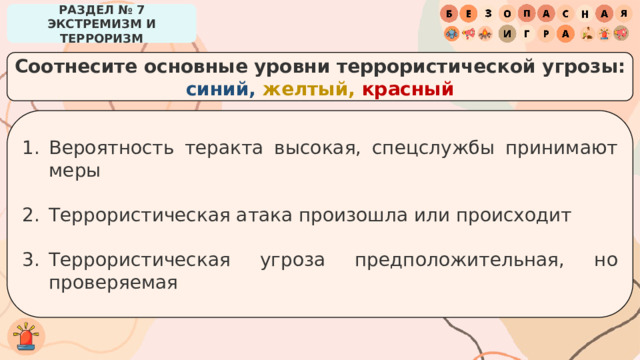 РАЗДЕЛ № 7 ЭКСТРЕМИЗМ И ТЕРРОРИЗМ Соотнесите основные уровни террористической угрозы: синий, желтый, красный Вероятность теракта высокая, спецслужбы принимают меры Террористическая атака произошла или происходит Террористическая угроза предположительная, но проверяемая 