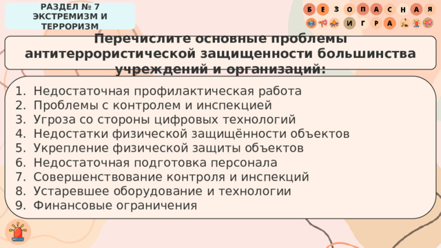 РАЗДЕЛ № 7 ЭКСТРЕМИЗМ И ТЕРРОРИЗМ Перечислите основные проблемы антитеррористической защищенности большинства учреждений и организаций: Недостаточная профилактическая работа Проблемы с контролем и инспекцией Угроза со стороны цифровых технологий Недостатки физической защищённости объектов Укрепление физической защиты объектов Недостаточная подготовка персонала Совершенствование контроля и инспекций Устаревшее оборудование и технологии Финансовые ограничения 