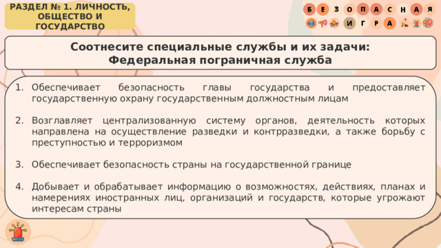 РАЗДЕЛ № 1. ЛИЧНОСТЬ, ОБЩЕСТВО И ГОСУДАРСТВО Соотнесите специальные службы и их задачи: Федеральная пограничная служба Обеспечивает безопасность главы государства и предоставляет государственную охрану государственным должностным лицам Возглавляет централизованную систему органов, деятельность которых направлена на осуществление разведки и контрразведки, а также борьбу с преступностью и терроризмом Обеспечивает безопасность страны на государственной границе Добывает и обрабатывает информацию о возможностях, действиях, планах и намерениях иностранных лиц, организаций и государств, которые угрожают интересам страны 