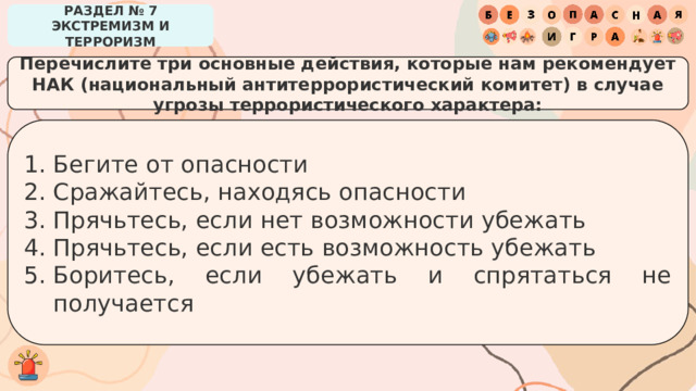 РАЗДЕЛ № 7 ЭКСТРЕМИЗМ И ТЕРРОРИЗМ Перечислите три основные действия, которые нам рекомендует НАК (национальный антитеррористический комитет) в случае угрозы террористического характера: Бегите от опасности Сражайтесь, находясь опасности Прячьтесь, если нет возможности убежать Прячьтесь, если есть возможность убежать Боритесь, если убежать и спрятаться не получается 
