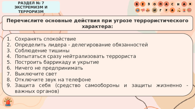 РАЗДЕЛ № 7 ЭКСТРЕМИЗМ И ТЕРРОРИЗМ Перечислите основные действия при угрозе террористического характера: Сохранять спокойствие Определить лидера - делегирование обязанностей Соблюдение тишины Попытаться сразу нейтрализовать террориста Построить баррикаду и укрытие Ничего не предпринимать Выключите свет Отключите звук на телефоне Защита себя (средство самообороны и защиты жизненно - важных органов) 