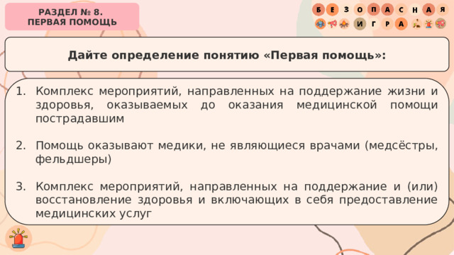 РАЗДЕЛ № 8. ПЕРВАЯ ПОМОЩЬ Дайте определение понятию «Первая помощь»: Комплекс мероприятий, направленных на поддержание жизни и здоровья, оказываемых до оказания медицинской помощи пострадавшим Помощь оказывают медики, не являющиеся врачами (медсёстры, фельдшеры) Комплекс мероприятий, направленных на поддержание и (или) восстановление здоровья и включающих в себя предоставление медицинских услуг 