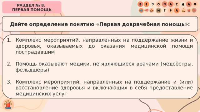 РАЗДЕЛ № 8. ПЕРВАЯ ПОМОЩЬ Дайте определение понятию «Первая доврачебная помощь»: Комплекс мероприятий, направленных на поддержание жизни и здоровья, оказываемых до оказания медицинской помощи пострадавшим Помощь оказывают медики, не являющиеся врачами (медсёстры, фельдшеры) Комплекс мероприятий, направленных на поддержание и (или) восстановление здоровья и включающих в себя предоставление медицинских услуг 
