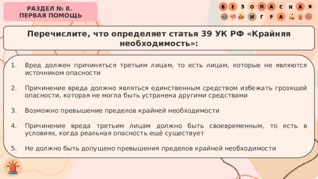 РАЗДЕЛ № 8. ПЕРВАЯ ПОМОЩЬ Перечислите, что определяет статья 39 УК РФ «Крайняя необходимость»: Вред должен причиняться третьим лицам, то есть лицам, которые не являются источником опасности Причинение вреда должно являться единственным средством избежать грозящей опасности, которая не могла быть устранена другими средствами Возможно превышение пределов крайней необходимости Причинение вреда третьим лицам должно быть своевременным, то есть в условиях, когда реальная опасность ещё существует Не должно быть допущено превышения пределов крайней необходимости 