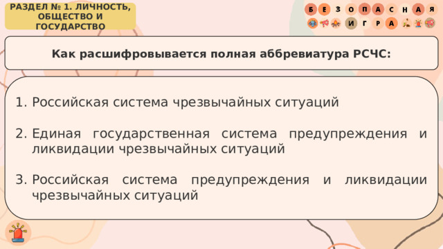 РАЗДЕЛ № 1. ЛИЧНОСТЬ, ОБЩЕСТВО И ГОСУДАРСТВО Как расшифровывается полная аббревиатура РСЧС: Российская система чрезвычайных ситуаций Единая государственная система предупреждения и ликвидации чрезвычайных ситуаций Российская система предупреждения и ликвидации чрезвычайных ситуаций 