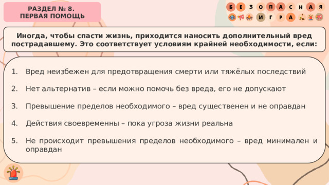 РАЗДЕЛ № 8. ПЕРВАЯ ПОМОЩЬ Иногда, чтобы спасти жизнь, приходится наносить дополнительный вред пострадавшему. Это соответствует условиям крайней необходимости, если: Вред неизбежен для предотвращения смерти или тяжёлых последствий Нет альтернатив – если можно помочь без вреда, его не допускают Превышение пределов необходимого – вред существенен и не оправдан Действия своевременны – пока угроза жизни реальна Не происходит превышения пределов необходимого – вред минимален и оправдан 